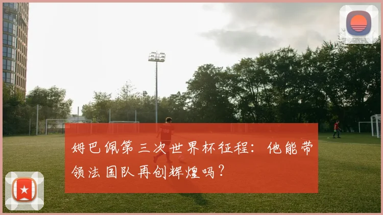 姆巴佩第三次世界杯征程:他能带领法国队再创辉煌吗?