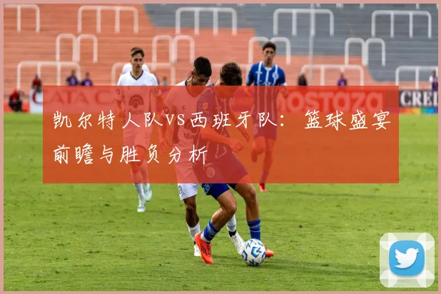 凯尔特人队vs西班牙队：篮球盛宴前瞻与胜负分析