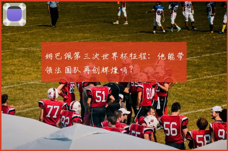 姆巴佩第三次世界杯征程：他能带领法国队再创辉煌吗？