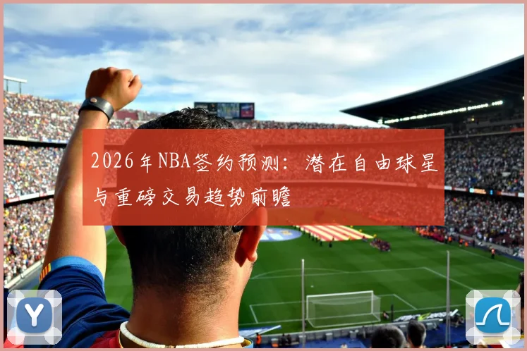 2026年NBA签约预测：潜在自由球星与重磅交易趋势前瞻