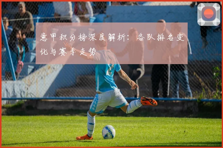 意甲积分榜深度解析:各队排名变化与赛季走势