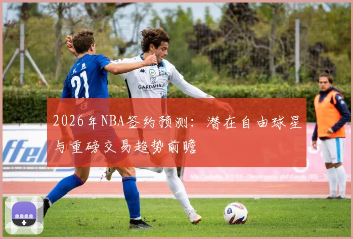 2026年NBA签约预测:潜在自由球星与重磅交易趋势前瞻