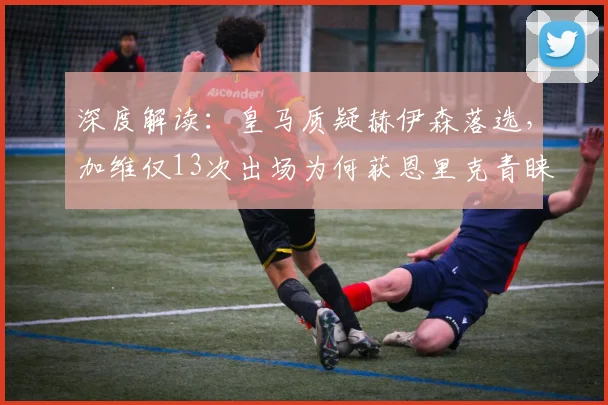 深度解读:皇马质疑赫伊森落选,加维仅13次出场为何获恩里克青睐?