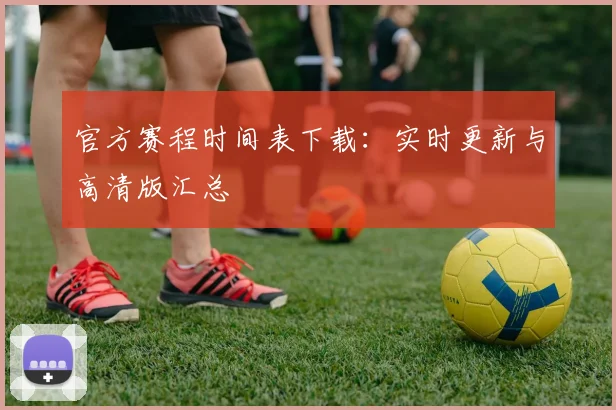 官方赛程时间表下载:实时更新与高清版汇总