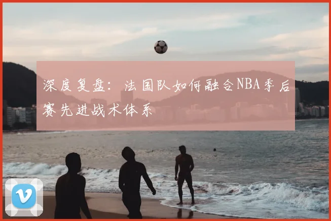 深度复盘:法国队如何融合NBA季后赛先进战术体系