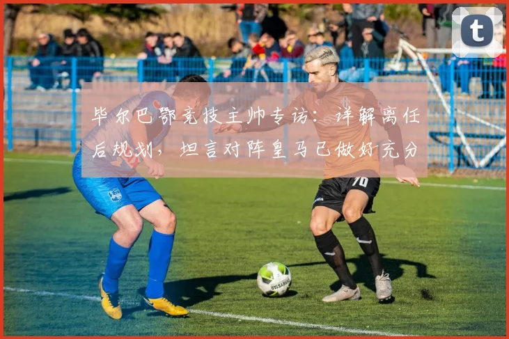 毕尔巴鄂竞技主帅专访:详解离任后规划,坦言对阵皇马已做好充分战术准备