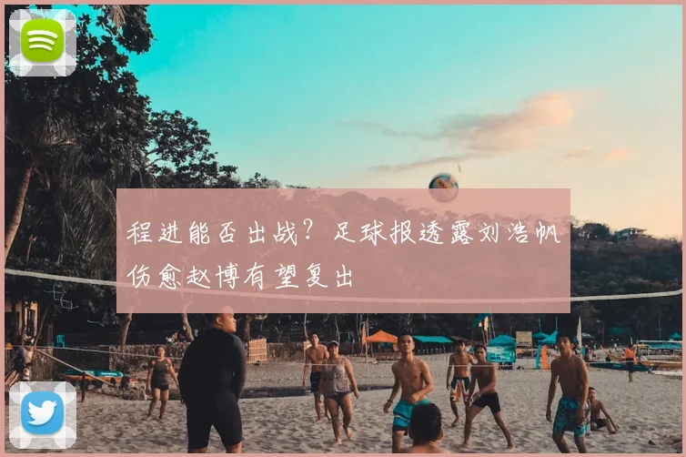 程进能否出战?足球报透露刘浩帆伤愈赵博有望复出