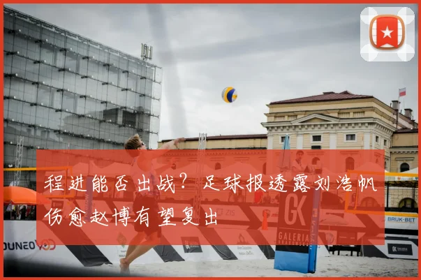 程进能否出战？足球报透露刘浩帆伤愈赵博有望复出