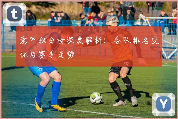意甲积分榜深度解析:各队排名变化与赛季走势