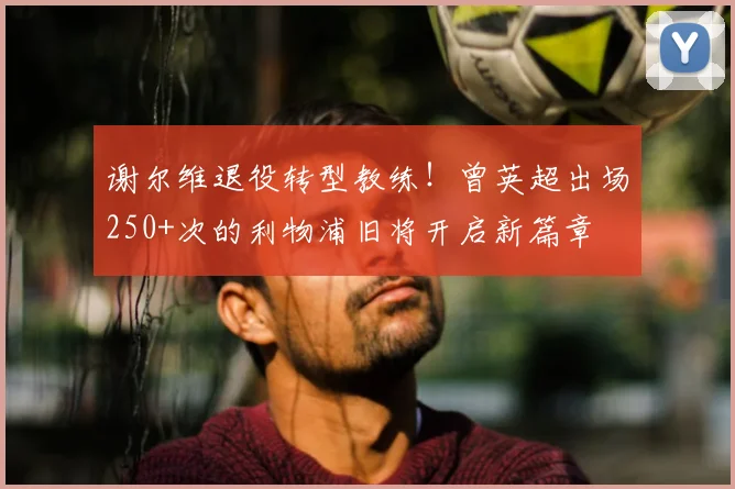 谢尔维退役转型教练！曾英超出场250+次的利物浦旧将开启新篇章