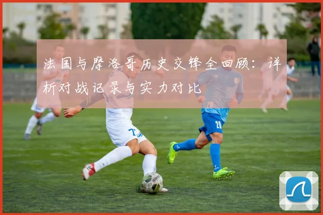 法国与摩洛哥历史交锋全回顾：详析对战记录与实力对比