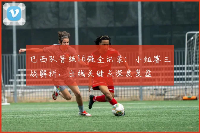 巴西队晋级16强全记录:小组赛三战解析,出线关键点深度复盘
