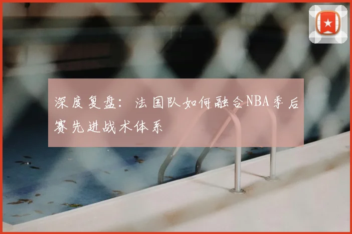 深度复盘：法国队如何融合NBA季后赛先进战术体系