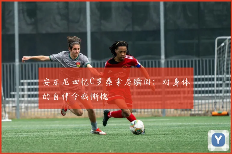 安东尼回忆C罗桑拿房瞬间:对身体的自律令我惭愧